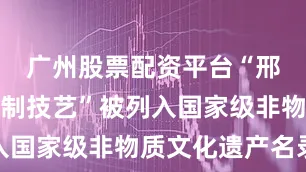 广州股票配资平台“邢窑陶瓷烧制技艺”被列入国家级非物质文化遗产名录