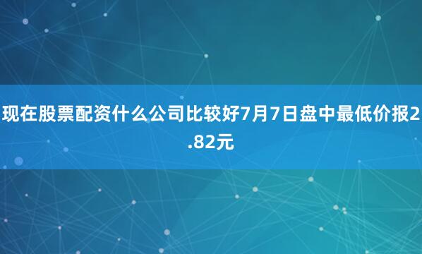 现在股票配资什么公司比较好7月7日盘中最低价报2.82元