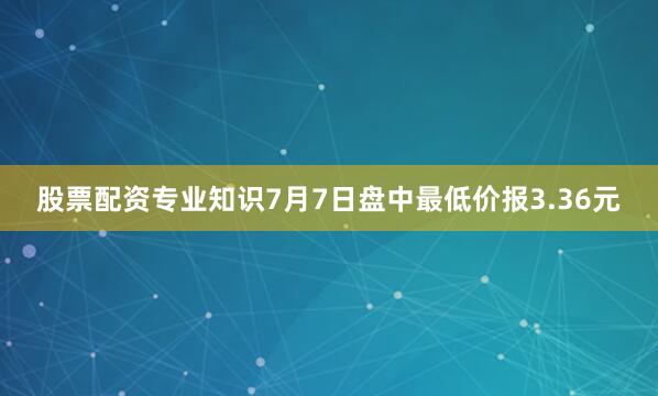 股票配资专业知识7月7日盘中最低价报3.36元