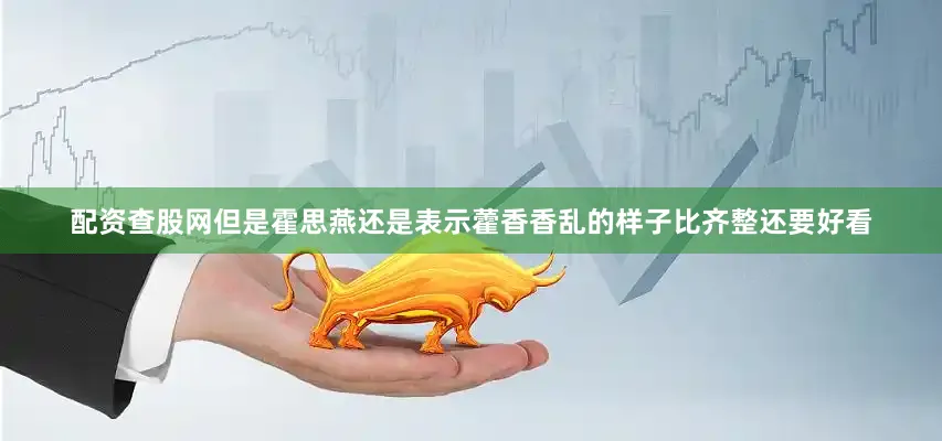 配资查股网但是霍思燕还是表示藿香香乱的样子比齐整还要好看