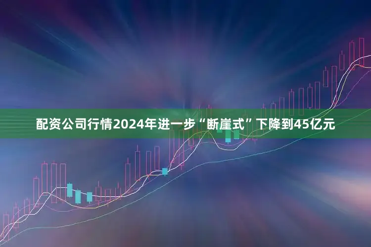配资公司行情2024年进一步“断崖式”下降到45亿元