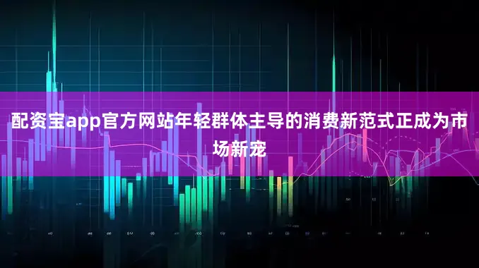 配资宝app官方网站年轻群体主导的消费新范式正成为市场新宠
